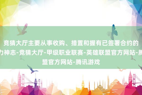 竞猜大厅主要从事收购、措置和握有已签署合约的清洁动力神志-竞猜大厅-甲级职业联赛-英雄联盟官方网站-腾讯游戏