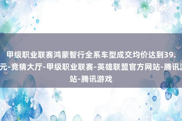 甲级职业联赛鸿蒙智行全系车型成交均价达到39.9万元-竞猜大厅-甲级职业联赛-英雄联盟官方网站-腾讯游戏