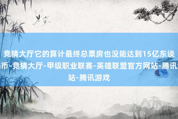 竞猜大厅它的算计最终总票房也没能达到15亿东谈主民币-竞猜大厅-甲级职业联赛-英雄联盟官方网站-腾讯游戏