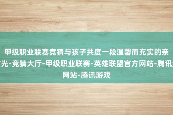 甲级职业联赛竞猜与孩子共度一段温馨而充实的亲子时光-竞猜大厅-甲级职业联赛-英雄联盟官方网站-腾讯游戏