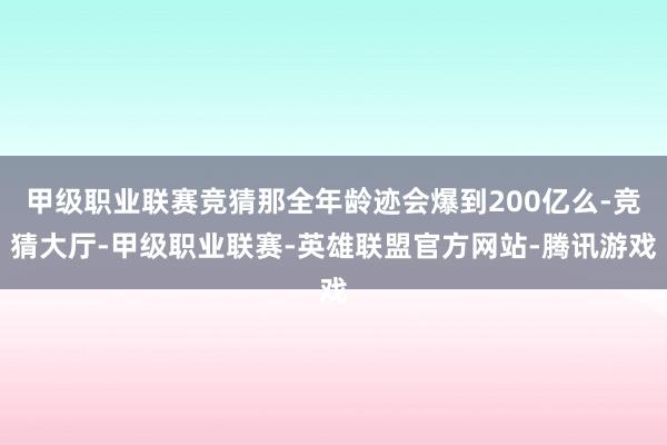 甲级职业联赛竞猜那全年龄迹会爆到200亿么-竞猜大厅-甲级职业联赛-英雄联盟官方网站-腾讯游戏