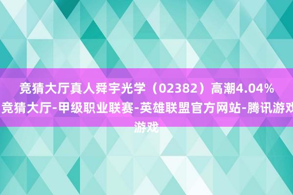 竞猜大厅真人舜宇光学（02382）高潮4.04%-竞猜大厅-甲级职业联赛-英雄联盟官方网站-腾讯游戏