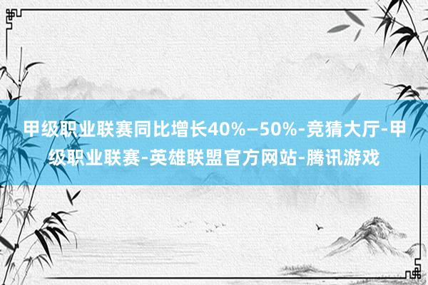 甲级职业联赛同比增长40%—50%-竞猜大厅-甲级职业联赛-英雄联盟官方网站-腾讯游戏