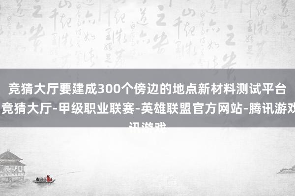 竞猜大厅要建成300个傍边的地点新材料测试平台-竞猜大厅-甲级职业联赛-英雄联盟官方网站-腾讯游戏