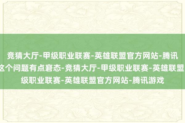 竞猜大厅-甲级职业联赛-英雄联盟官方网站-腾讯游戏我第一眼看到这个问题有点窘态-竞猜大厅-甲级职业联赛-英雄联盟官方网站-腾讯游戏