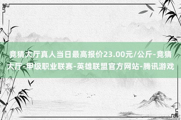 竞猜大厅真人当日最高报价23.00元/公斤-竞猜大厅-甲级职业联赛-英雄联盟官方网站-腾讯游戏