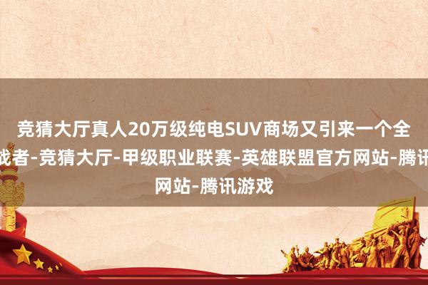 竞猜大厅真人20万级纯电SUV商场又引来一个全新挑战者-竞猜大厅-甲级职业联赛-英雄联盟官方网站-腾讯游戏