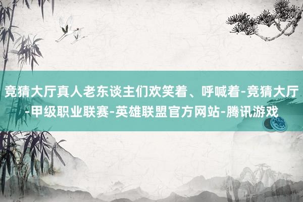 竞猜大厅真人老东谈主们欢笑着、呼喊着-竞猜大厅-甲级职业联赛-英雄联盟官方网站-腾讯游戏