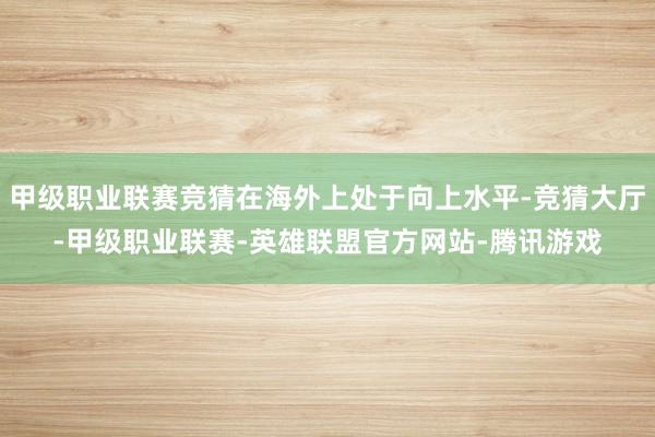 甲级职业联赛竞猜在海外上处于向上水平-竞猜大厅-甲级职业联赛-英雄联盟官方网站-腾讯游戏