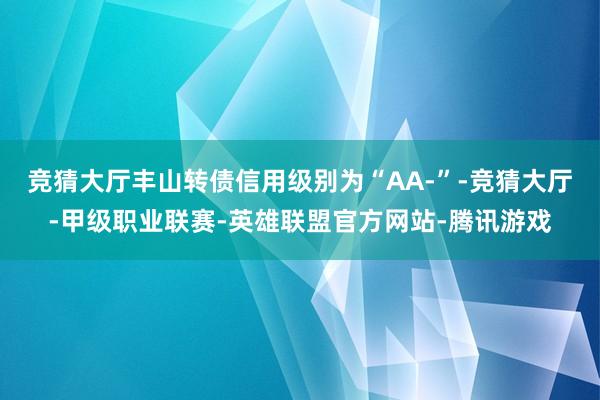 竞猜大厅丰山转债信用级别为“AA-”-竞猜大厅-甲级职业联赛-英雄联盟官方网站-腾讯游戏