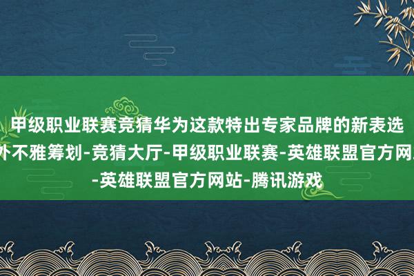 甲级职业联赛竞猜华为这款特出专家品牌的新表选拔了全新的外不雅筹划-竞猜大厅-甲级职业联赛-英雄联盟官方网站-腾讯游戏