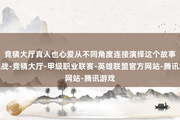 竞猜大厅真人也心爱从不同角度连接演绎这个故事的挑战-竞猜大厅-甲级职业联赛-英雄联盟官方网站-腾讯游戏