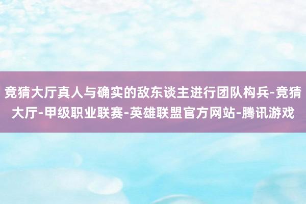 竞猜大厅真人与确实的敌东谈主进行团队构兵-竞猜大厅-甲级职业联赛-英雄联盟官方网站-腾讯游戏