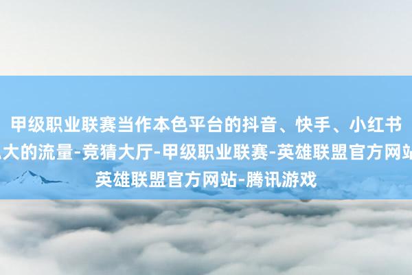 甲级职业联赛当作本色平台的抖音、快手、小红书等手执着弘大的流量-竞猜大厅-甲级职业联赛-英雄联盟官方网站-腾讯游戏