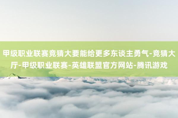 甲级职业联赛竞猜大要能给更多东谈主勇气-竞猜大厅-甲级职业联赛-英雄联盟官方网站-腾讯游戏