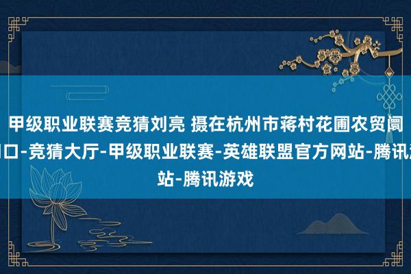 甲级职业联赛竞猜刘亮 摄在杭州市蒋村花圃农贸阛阓门口-竞猜大厅-甲级职业联赛-英雄联盟官方网站-腾讯游戏