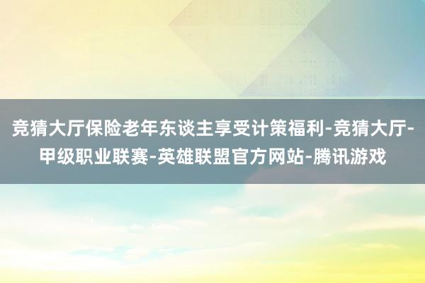 竞猜大厅保险老年东谈主享受计策福利-竞猜大厅-甲级职业联赛-英雄联盟官方网站-腾讯游戏