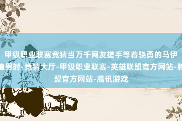 甲级职业联赛竞猜当万千网友搓手等着骁勇的马伊琍手撕渣男时-竞猜大厅-甲级职业联赛-英雄联盟官方网站-腾讯游戏