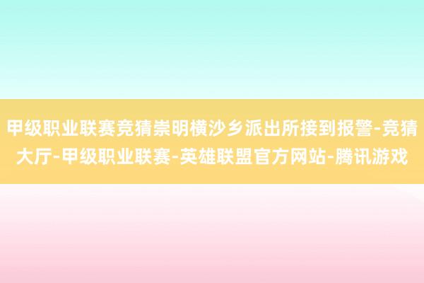 甲级职业联赛竞猜崇明横沙乡派出所接到报警-竞猜大厅-甲级职业联赛-英雄联盟官方网站-腾讯游戏