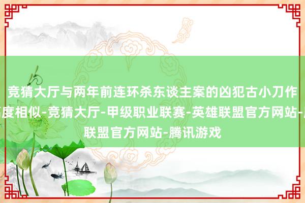 竞猜大厅与两年前连环杀东谈主案的凶犯古小刀作案手法高度相似-竞猜大厅-甲级职业联赛-英雄联盟官方网站-腾讯游戏