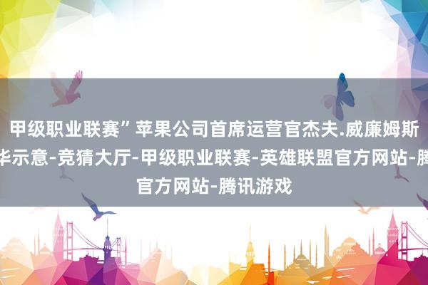 甲级职业联赛”苹果公司首席运营官杰夫.威廉姆斯近日在华示意-竞猜大厅-甲级职业联赛-英雄联盟官方网站-腾讯游戏