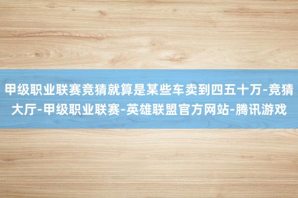 甲级职业联赛竞猜就算是某些车卖到四五十万-竞猜大厅-甲级职业联赛-英雄联盟官方网站-腾讯游戏