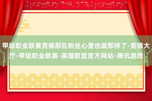 甲级职业联赛竞猜那在粉丝心里也就那样了-竞猜大厅-甲级职业联赛-英雄联盟官方网站-腾讯游戏