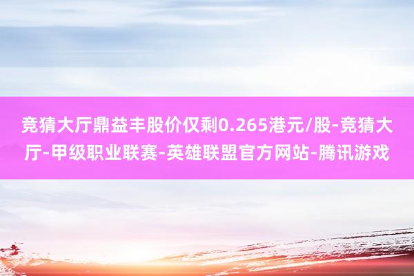 竞猜大厅鼎益丰股价仅剩0.265港元/股-竞猜大厅-甲级职业联赛-英雄联盟官方网站-腾讯游戏