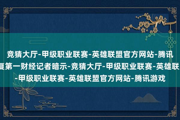 竞猜大厅-甲级职业联赛-英雄联盟官方网站-腾讯游戏蜂巢能源独家恢复第一财经记者暗示-竞猜大厅-甲级职业联赛-英雄联盟官方网站-腾讯游戏