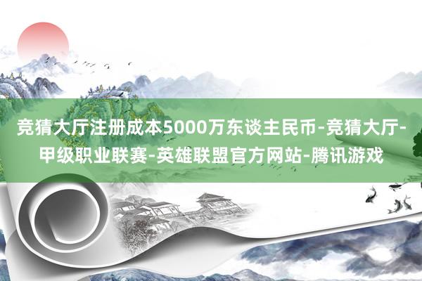 竞猜大厅注册成本5000万东谈主民币-竞猜大厅-甲级职业联赛-英雄联盟官方网站-腾讯游戏