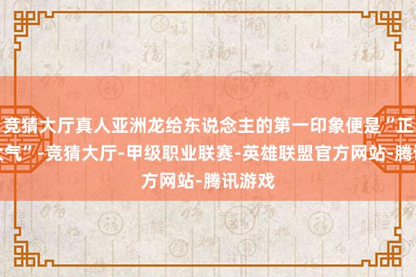 竞猜大厅真人亚洲龙给东说念主的第一印象便是“正式且大气”-竞猜大厅-甲级职业联赛-英雄联盟官方网站-腾讯游戏