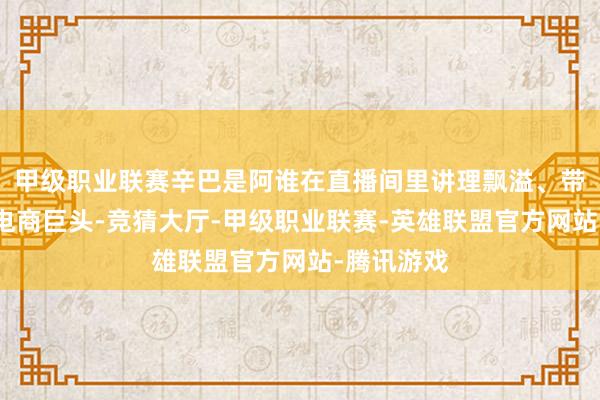 甲级职业联赛辛巴是阿谁在直播间里讲理飘溢、带货无数的电商巨头-竞猜大厅-甲级职业联赛-英雄联盟官方网站-腾讯游戏