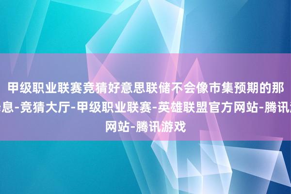 甲级职业联赛竞猜好意思联储不会像市集预期的那样降息-竞猜大厅-甲级职业联赛-英雄联盟官方网站-腾讯游戏