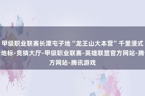 甲级职业联赛长潭屯子地“龙王山大本营”千里浸式夜游新地标-竞猜大厅-甲级职业联赛-英雄联盟官方网站-腾讯游戏