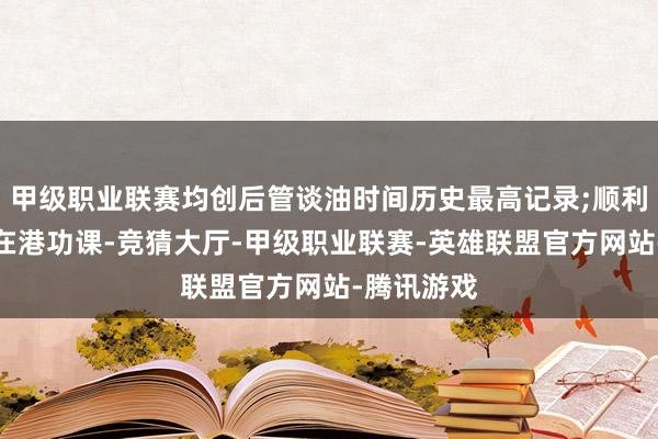 甲级职业联赛均创后管谈油时间历史最高记录;顺利原油初度在港功课-竞猜大厅-甲级职业联赛-英雄联盟官方网站-腾讯游戏