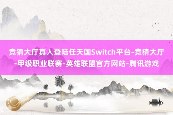 竞猜大厅真人登陆任天国Switch平台-竞猜大厅-甲级职业联赛-英雄联盟官方网站-腾讯游戏