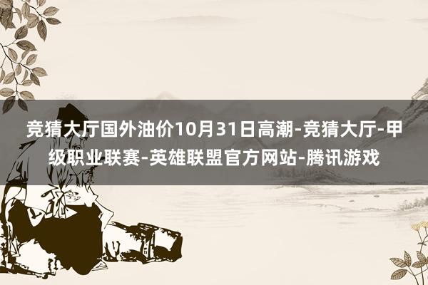 竞猜大厅　　国外油价10月31日高潮-竞猜大厅-甲级职业联赛-英雄联盟官方网站-腾讯游戏