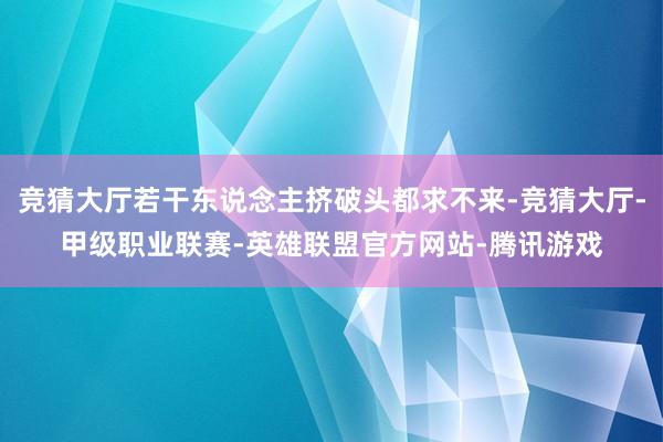 竞猜大厅若干东说念主挤破头都求不来-竞猜大厅-甲级职业联赛-英雄联盟官方网站-腾讯游戏