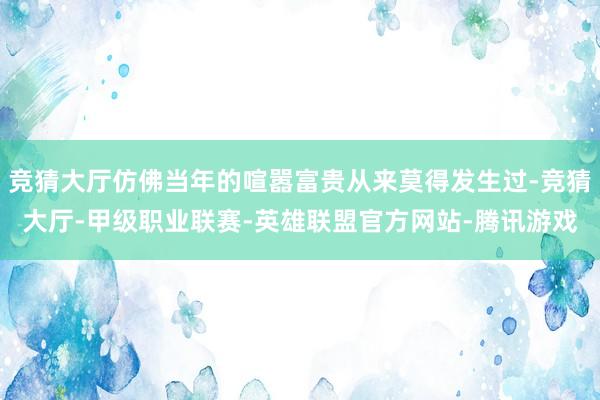 竞猜大厅仿佛当年的喧嚣富贵从来莫得发生过-竞猜大厅-甲级职业联赛-英雄联盟官方网站-腾讯游戏