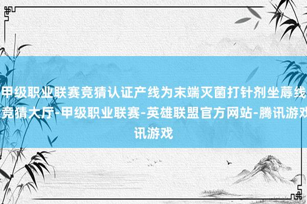 甲级职业联赛竞猜认证产线为末端灭菌打针剂坐蓐线-竞猜大厅-甲级职业联赛-英雄联盟官方网站-腾讯游戏