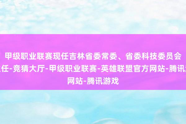 甲级职业联赛现任吉林省委常委、省委科技委员会副主任-竞猜大厅-甲级职业联赛-英雄联盟官方网站-腾讯游戏