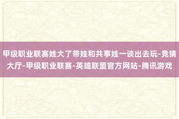 甲级职业联赛娃大了带娃和共事娃一谈出去玩-竞猜大厅-甲级职业联赛-英雄联盟官方网站-腾讯游戏