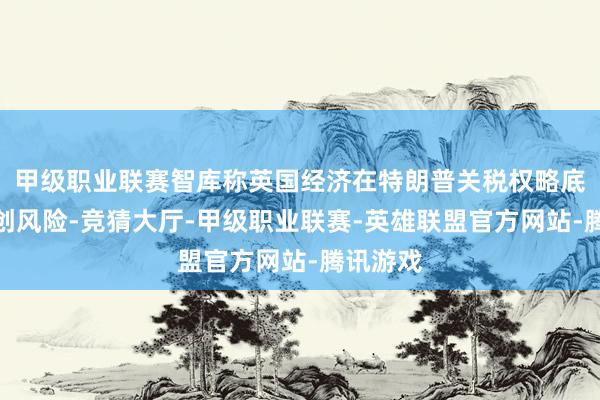 甲级职业联赛智库称英国经济在特朗普关税权略底下临重创风险-竞猜大厅-甲级职业联赛-英雄联盟官方网站-腾讯游戏