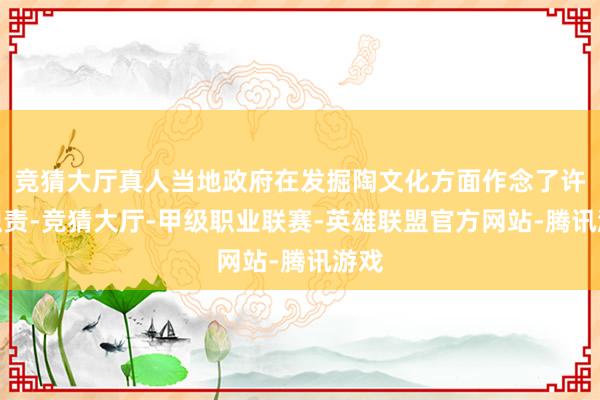 竞猜大厅真人当地政府在发掘陶文化方面作念了许多职责-竞猜大厅-甲级职业联赛-英雄联盟官方网站-腾讯游戏