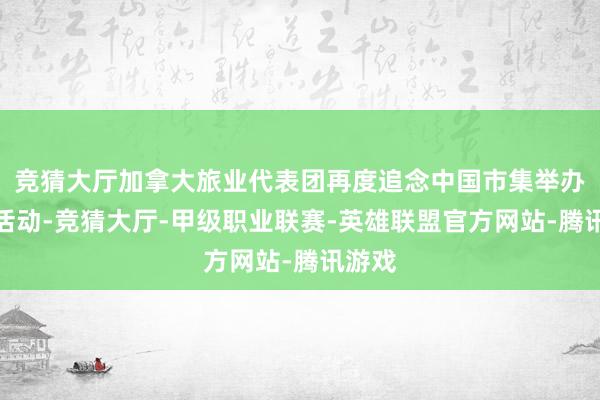 竞猜大厅加拿大旅业代表团再度追念中国市集举办疏通活动-竞猜大厅-甲级职业联赛-英雄联盟官方网站-腾讯游戏