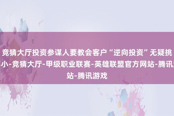 竞猜大厅投资参谋人要教会客户“逆向投资”无疑挑战不小-竞猜大厅-甲级职业联赛-英雄联盟官方网站-腾讯游戏