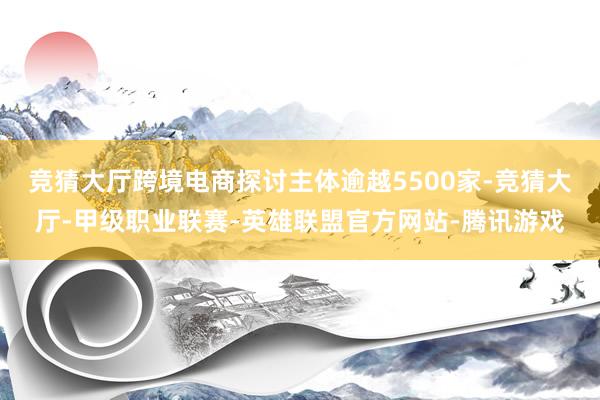 竞猜大厅跨境电商探讨主体逾越5500家-竞猜大厅-甲级职业联赛-英雄联盟官方网站-腾讯游戏