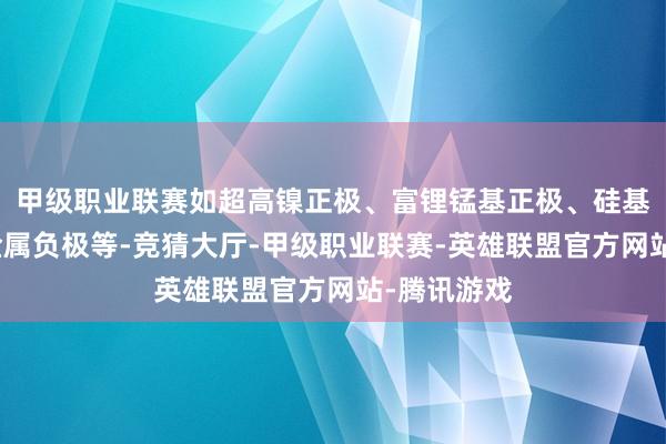 甲级职业联赛如超高镍正极、富锂锰基正极、硅基负极和锂金属负极等-竞猜大厅-甲级职业联赛-英雄联盟官方网站-腾讯游戏