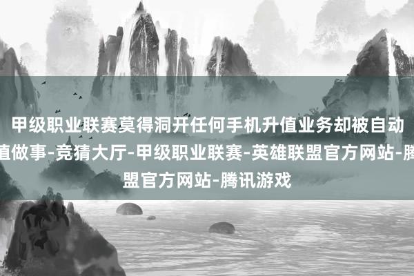 甲级职业联赛莫得洞开任何手机升值业务却被自动订购升值做事-竞猜大厅-甲级职业联赛-英雄联盟官方网站-腾讯游戏