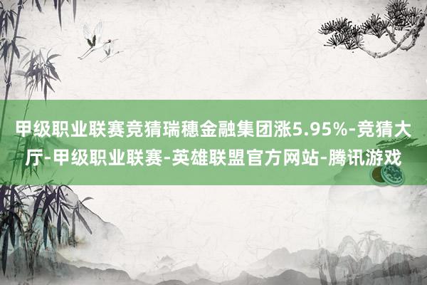 甲级职业联赛竞猜瑞穗金融集团涨5.95%-竞猜大厅-甲级职业联赛-英雄联盟官方网站-腾讯游戏